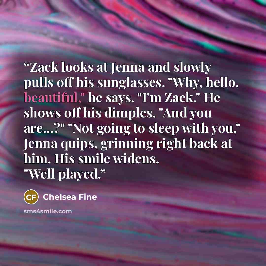 “Zack looks at Jenna and slowly pulls off his sunglasses. "Why, hello, beautiful," he says. "I'm Zack." He shows off his dimples. "And you are...?" "Not going to sleep with you," Jenna quips, grinning right back at him. His smile widens. "Well played.” quote by Chelsea Fine