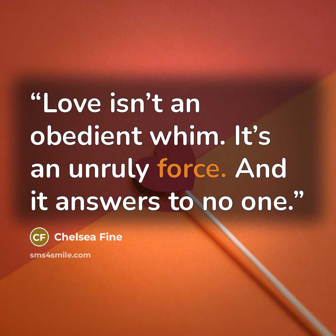 “Love isn’t an obedient whim. It’s an unruly force. And it answers to no one.” quote by Chelsea Fine