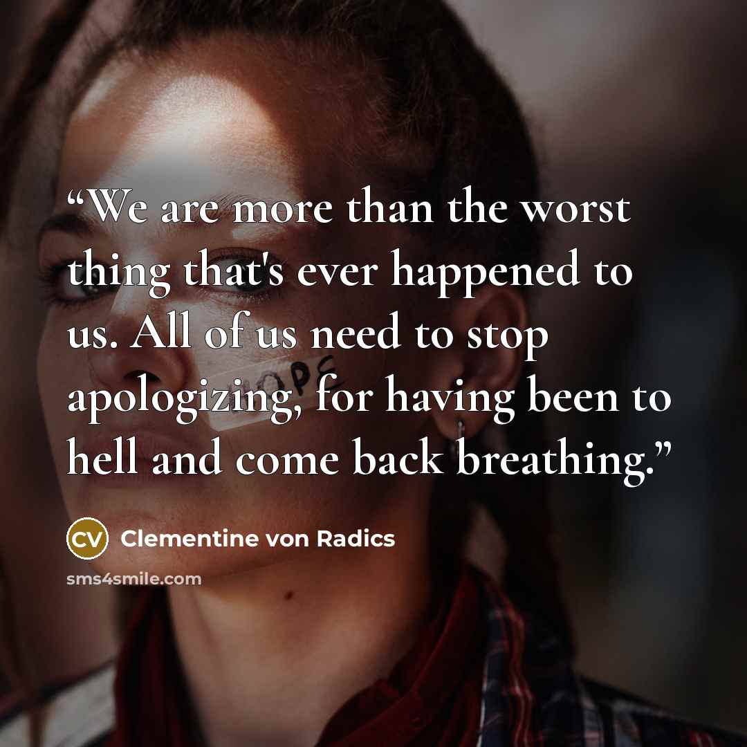 “We are more than the worst thing that's ever happened to us. All of us need to stop apologizing, for having been to hell and come back breathing.” quote by Clementine von Radics