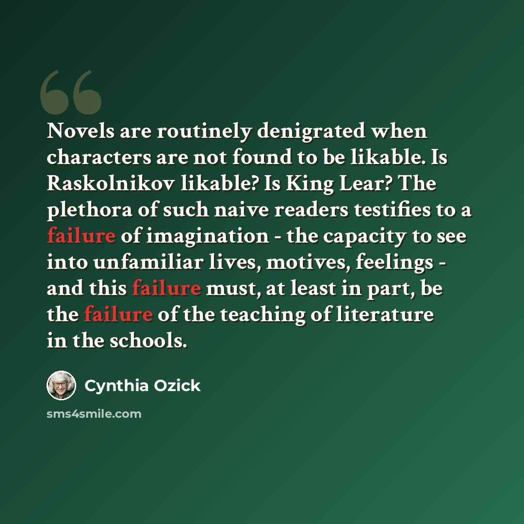 “Novels are routinely denigrated when characters are not found to be likable. Is Raskolnikov likable? Is King Lear? The plethora of such naive readers testifies to a failure of imagination - the capacity to see into unfamiliar lives, motives, feelings - and this failure must, at least in part, be…” quote by Cynthia Ozick