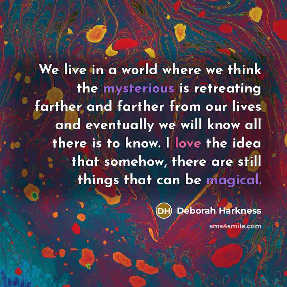 “We live in a world where we think the mysterious is retreating farther and farther from our lives and eventually we will know all there is to know. I love the idea that somehow, there are still things that can be magical.” quote by Deborah Harkness