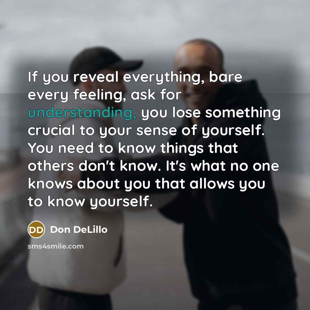 “If you reveal everything, bare every feeling, ask for understanding, you lose something crucial to your sense of yourself. You need to know things that others don't know. It's what no one knows about you that allows you to know yourself.” quote by Don DeLillo