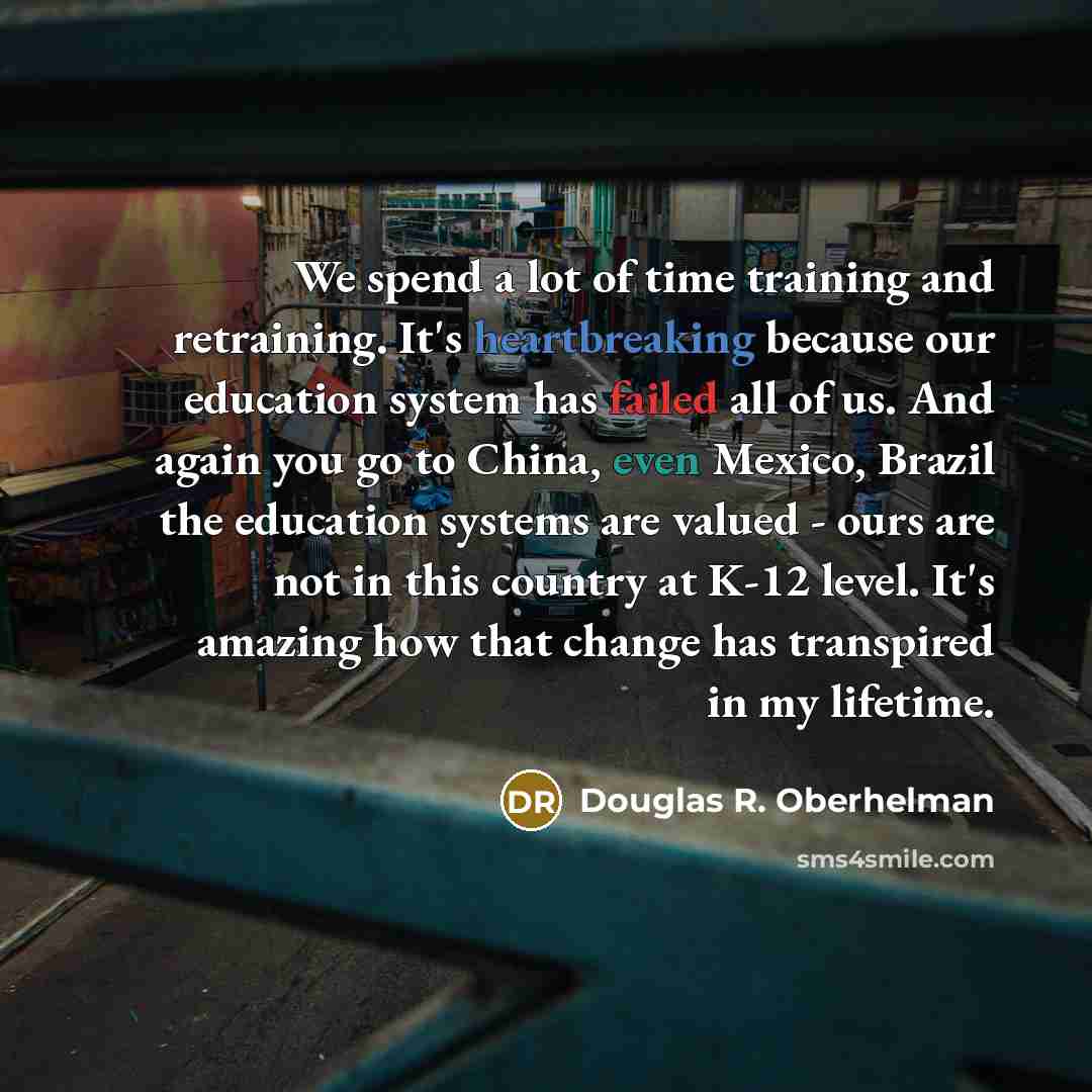 “We spend a lot of time training and retraining. It's heartbreaking because our education system has failed all of us. And again you go to China, even Mexico, Brazil the education systems are valued - ours are not in this country at K-12 level. It's amazing how that change has transpired in my…” quote by Douglas R. Oberhelman