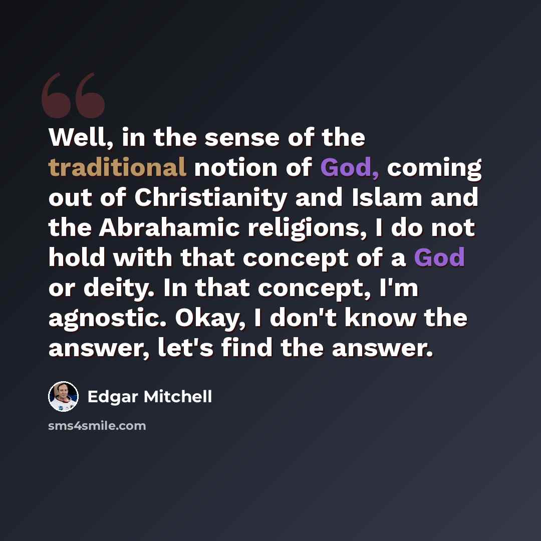“Well, in the sense of the traditional notion of God, coming out of Christianity and Islam and the Abrahamic religions, I do not hold with that concept of a God or deity. In that concept, I'm agnostic. Okay, I don't know the answer, let's find the answer.” quote by Edgar Mitchell