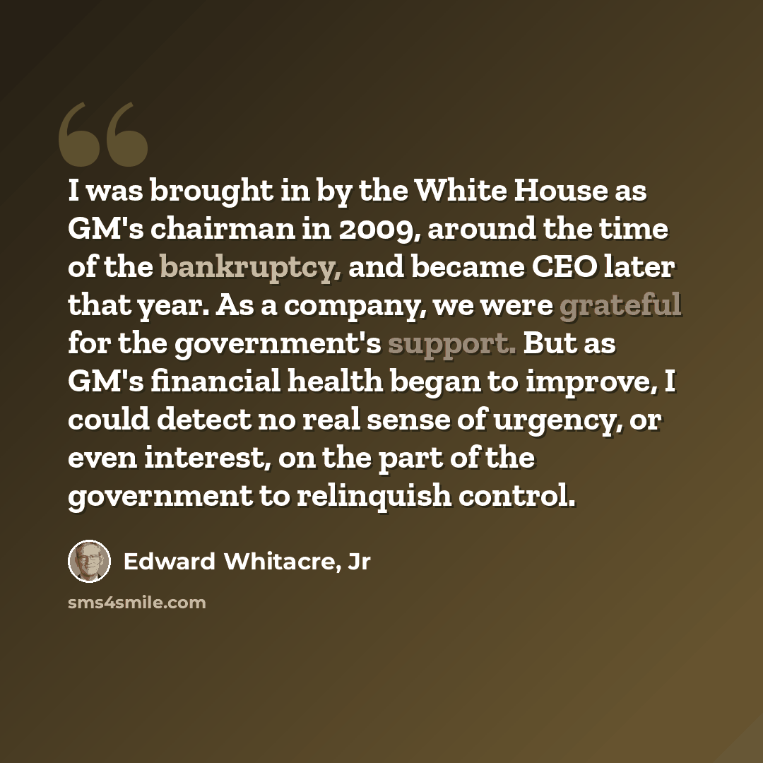 “I was brought in by the White House as GM's chairman in 2009, around the time of the bankruptcy, and became CEO later that year. As a company, we were grateful for the government's support. But as GM's financial health began to improve, I could detect no real sense of urgency, or even interest, on…” quote by Edward Whitacre, Jr