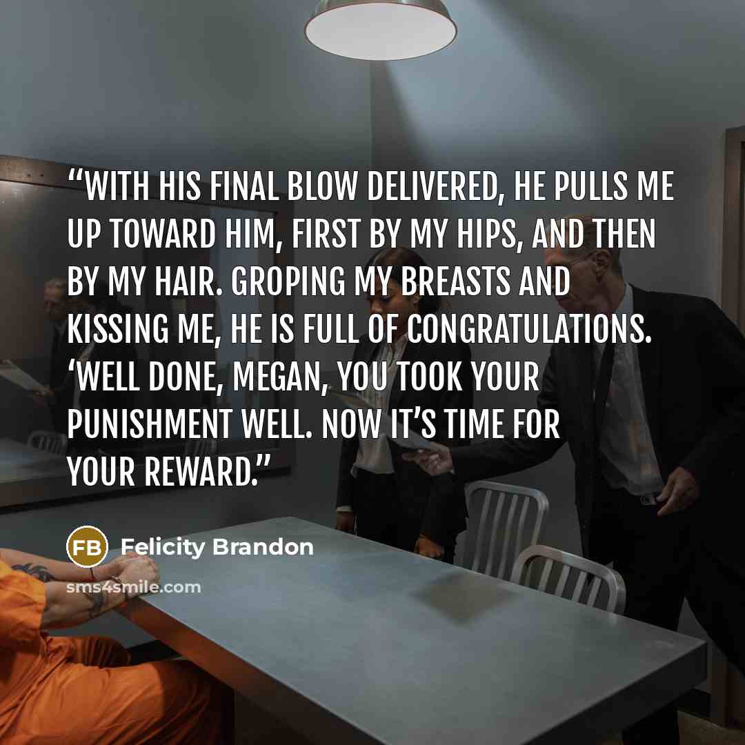 “With his final blow delivered, he pulls me up toward him, first by my hips, and then by my hair. Groping my breasts and kissing me, he is full of congratulations. ‘Well done, Megan, you took your punishment well. Now it’s time for your reward.” quote by Felicity Brandon