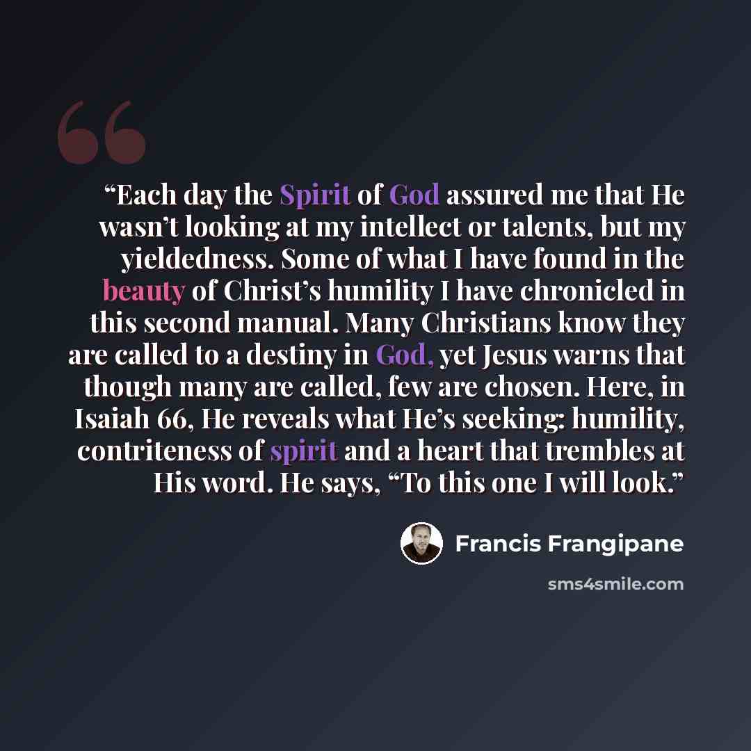 “Each day the Spirit of God assured me that He wasn’t looking at my intellect or talents, but my yieldedness. Some of what I have found in the beauty of Christ’s humility I have chronicled in this second manual. Many Christians know they are called to a destiny in God, yet Jesus warns that though…” quote by Francis Frangipane