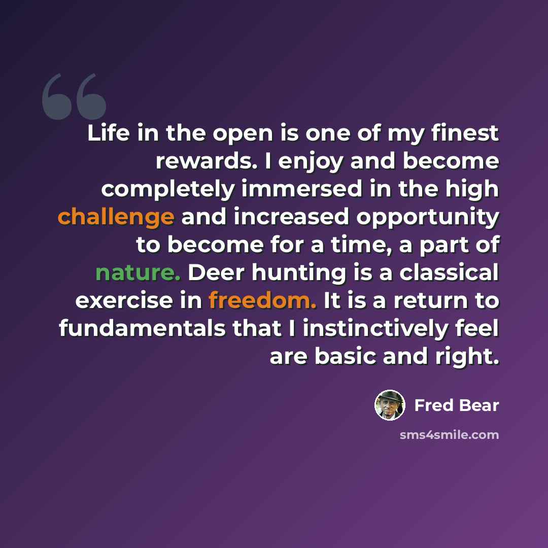 “Life in the open is one of my finest rewards. I enjoy and become completely immersed in the high challenge and increased opportunity to become for a time, a part of nature. Deer hunting is a classical exercise in freedom. It is a return to fundamentals that I instinctively feel are basic and right.” quote by Fred Bear