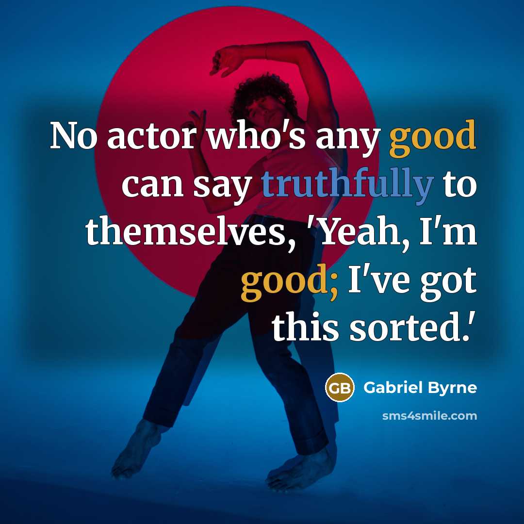 “No actor who's any good can say truthfully to themselves, 'Yeah, I'm good; I've got this sorted.'” quote by Gabriel Byrne
