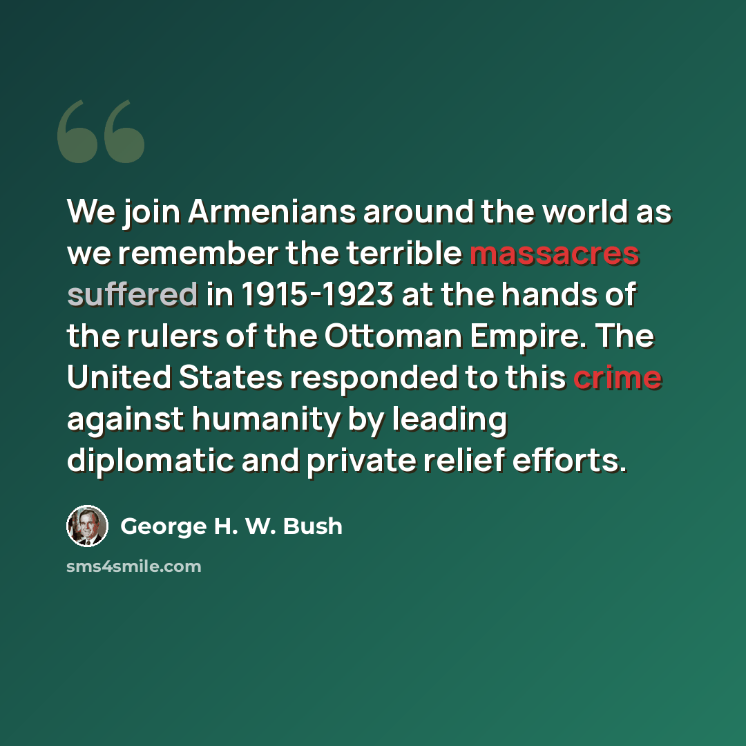 “We join Armenians around the world as we remember the terrible massacres suffered in 1915-1923 at the hands of the rulers of the Ottoman Empire. The United States responded to this crime against humanity by leading diplomatic and private relief efforts.” quote by George H. W. Bush