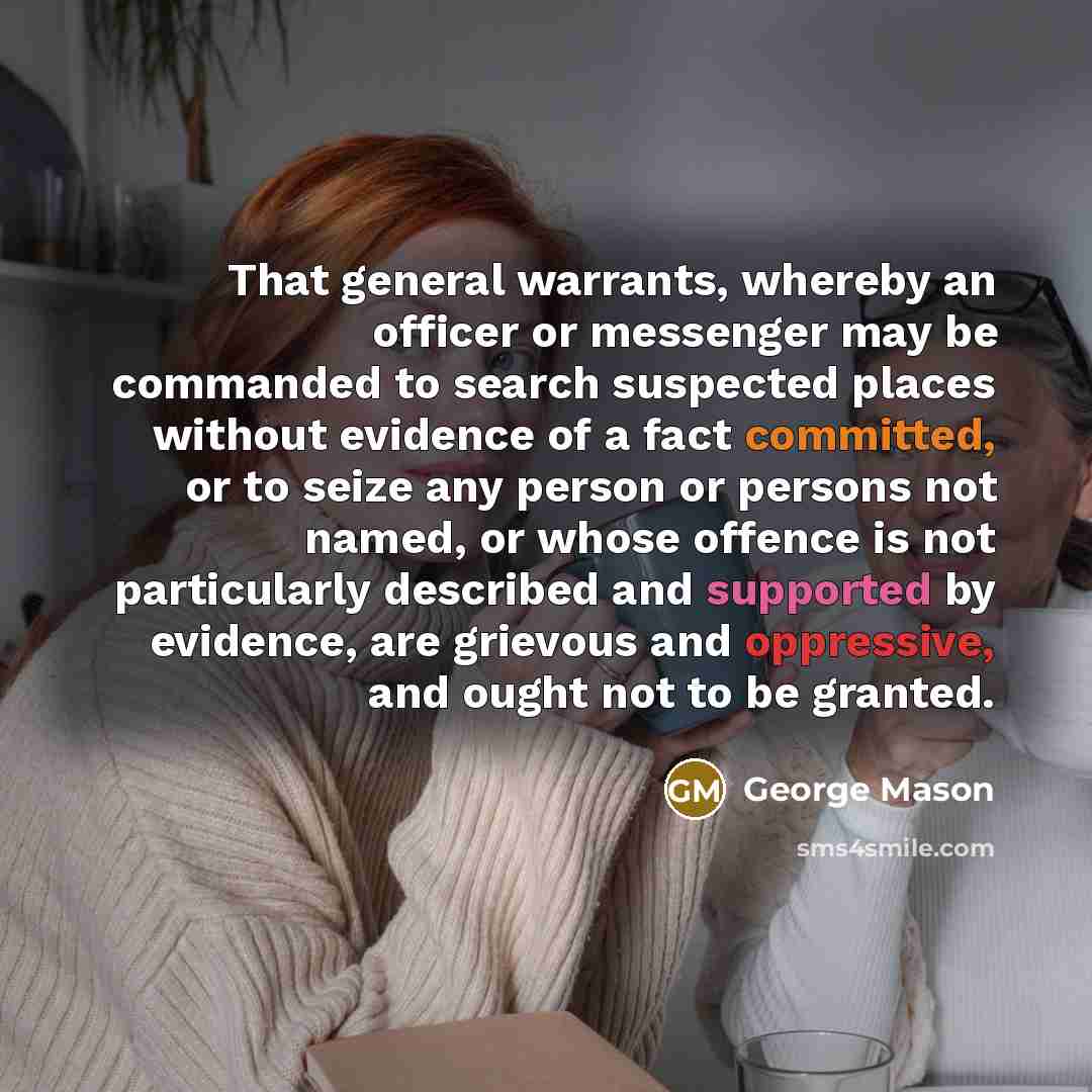 “That general warrants, whereby an officer or messenger may be commanded to search suspected places without evidence of a fact committed, or to seize any person or persons not named, or whose offence is not particularly described and supported by evidence, are grievous and oppressive, and ought not…” quote by George Mason