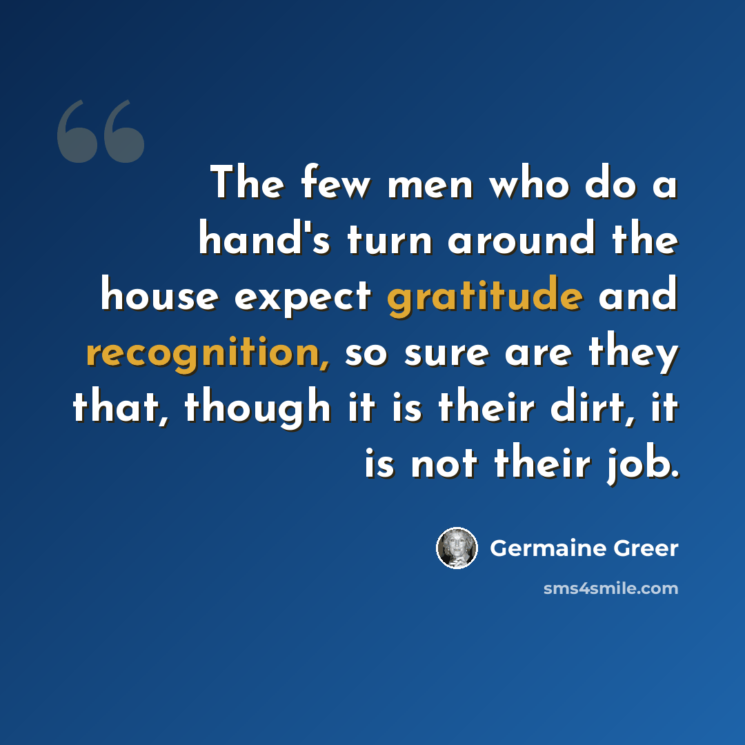 “The few men who do a hand's turn around the house expect gratitude and recognition, so sure are they that, though it is their dirt, it is not their job.” quote by Germaine Greer