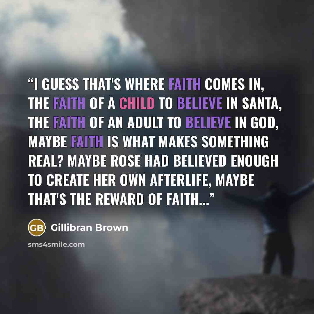 “I guess that's where faith comes in, the faith of a child to believe in Santa, the faith of an adult to believe in God, maybe faith is what makes something real? Maybe Rose had believed enough to create her own afterlife, maybe that's the reward of faith...” quote by Gillibran Brown