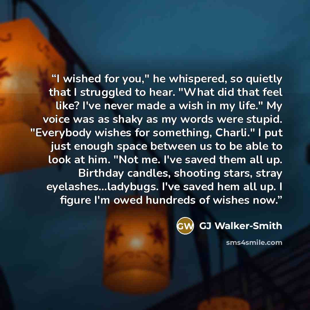 “I wished for you," he whispered, so quietly that I struggled to hear. "What did that feel like? I've never made a wish in my life." My voice was as shaky as my words were stupid. "Everybody wishes for something, Charli." I put just enough space between us to be able to look at him. "Not me. I've…” quote by GJ Walker-Smith