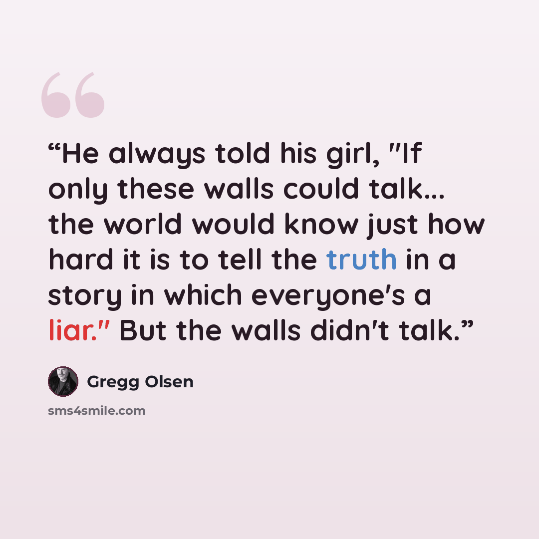 “He always told his girl, "If only these walls could talk... the world would know just how hard it is to tell the truth in a story in which everyone's a liar." But the walls didn't talk.” quote by Gregg Olsen