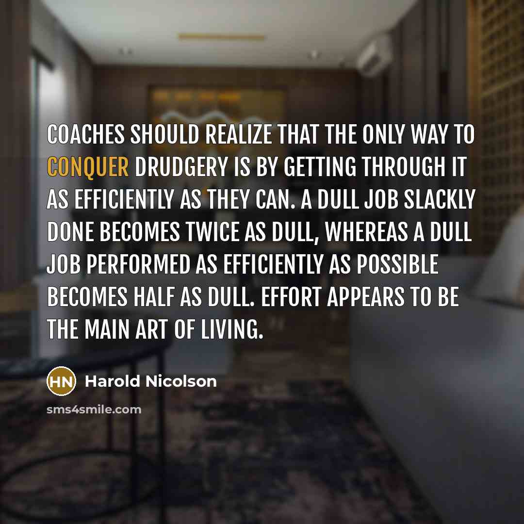 “Coaches should realize that the only way to conquer drudgery is by getting through it as efficiently as they can. A dull job slackly done becomes twice as dull, whereas a dull job performed as efficiently as possible becomes half as dull. Effort appears to be the main art of living.” quote by Harold Nicolson