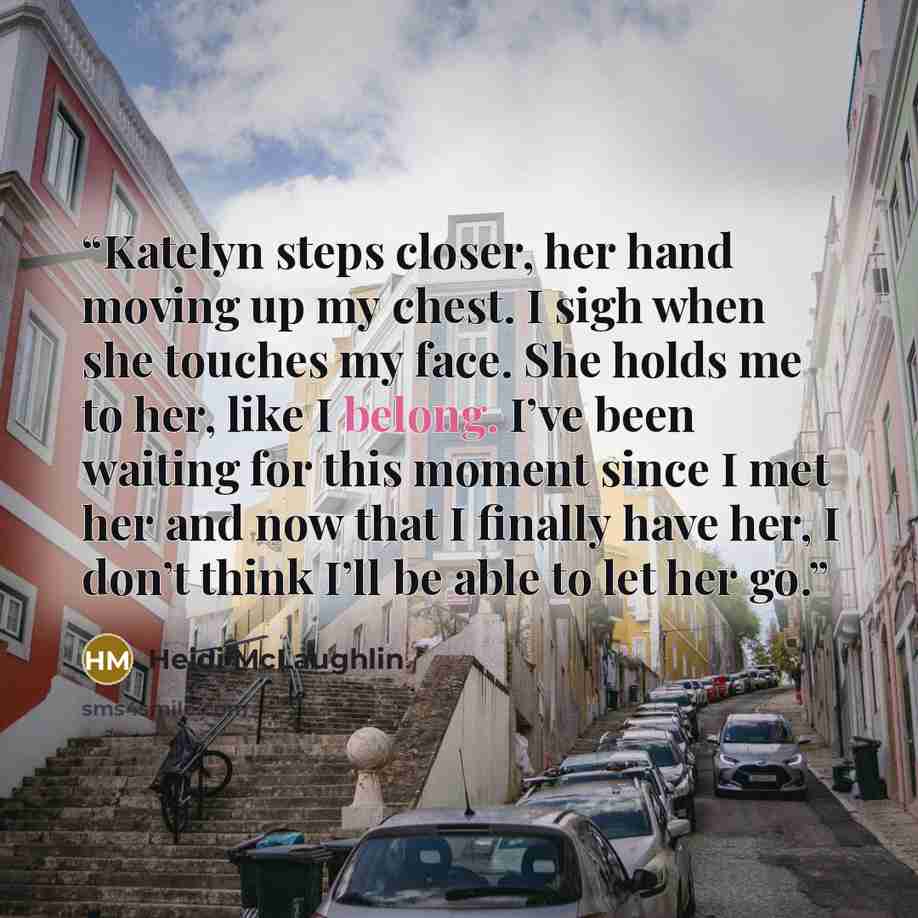 “Katelyn steps closer, her hand moving up my chest. I sigh when she touches my face. She holds me to her, like I belong. I’ve been waiting for this moment since I met her and now that I finally have her, I don’t think I’ll be able to let her go.” quote by Heidi McLaughlin