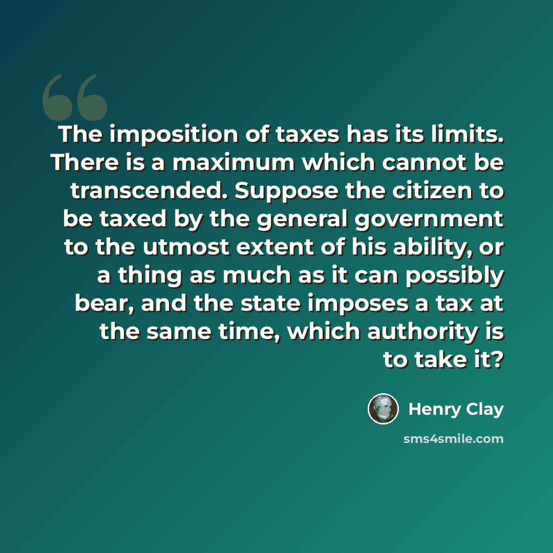 “The imposition of taxes has its limits. There is a maximum which cannot be transcended. Suppose the citizen to be taxed by the general government to the utmost extent of his ability, or a thing as much as it can possibly bear, and the state imposes a tax at the same time, which authority is to…” quote by Henry Clay