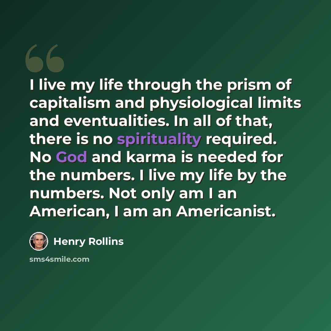 “I live my life through the prism of capitalism and physiological limits and eventualities. In all of that, there is no spirituality required. No God and karma is needed for the numbers. I live my life by the numbers. Not only am I an American, I am an Americanist.” quote by Henry Rollins