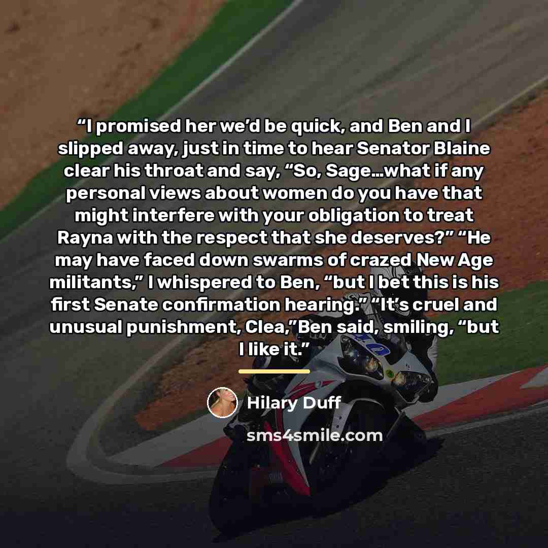 “I promised her we’d be quick, and Ben and I slipped away, just in time to hear Senator Blaine clear his throat and say, “So, Sage…what if any personal views about women do you have that might interfere with your obligation to treat Rayna with the respect that she deserves?” “He may have faced down…” quote by Hilary Duff