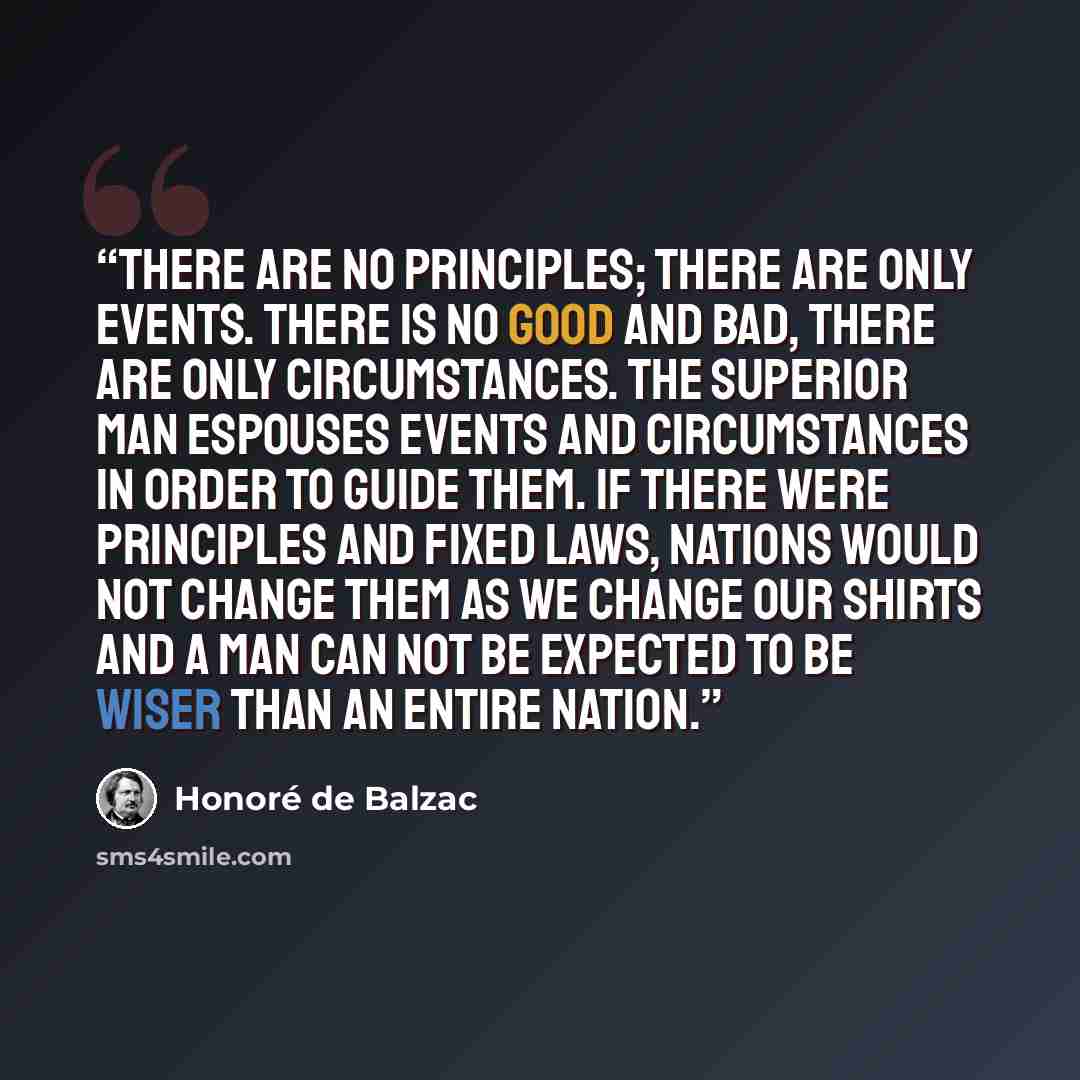 “There are no principles; there are only events. There is no good and bad, there are only circumstances. The superior man espouses events and circumstances in order to guide them. If there were principles and fixed laws, nations would not change them as we change our shirts and a man can not be…” quote by Honoré de Balzac