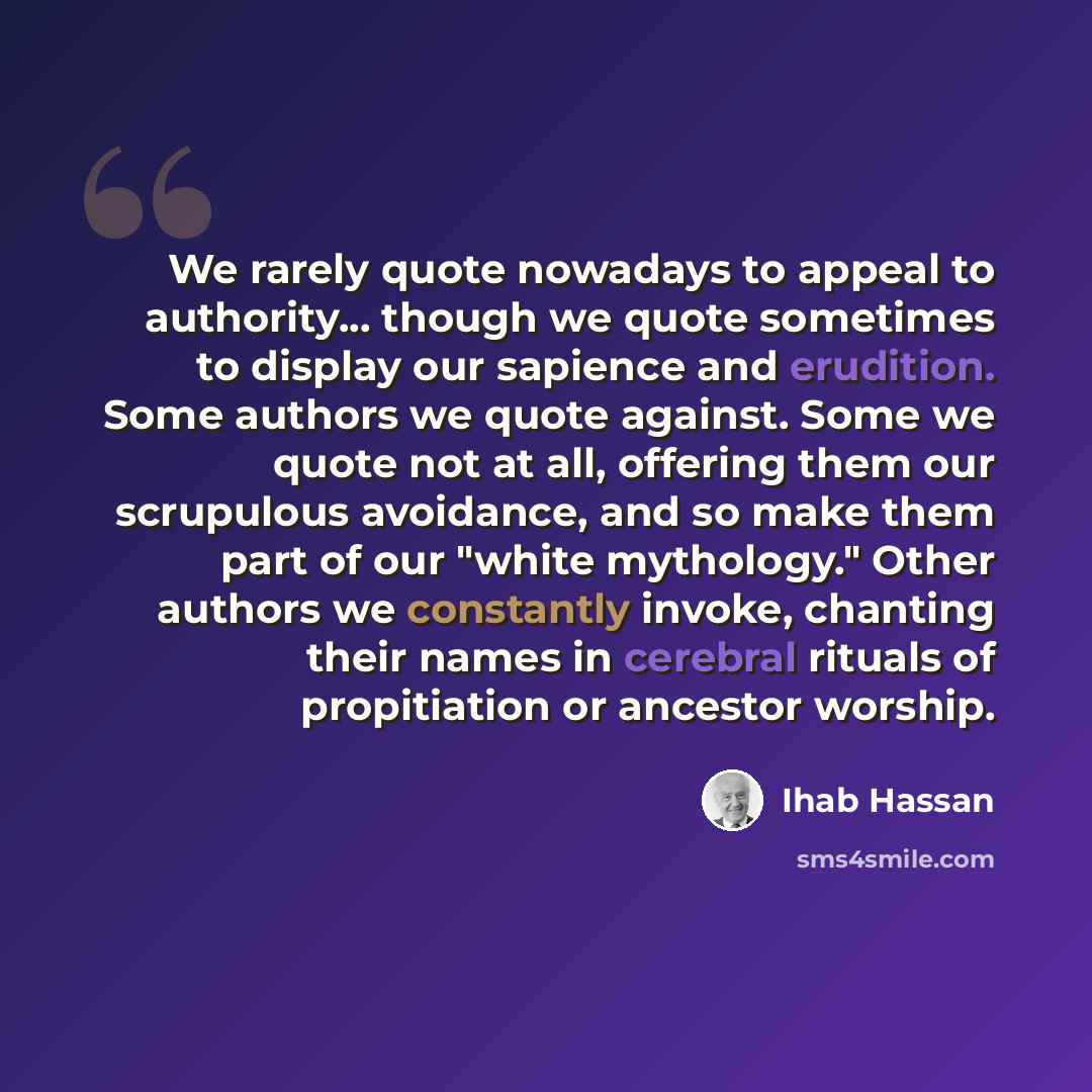 “We rarely quote nowadays to appeal to authority... though we quote sometimes to display our sapience and erudition. Some authors we quote against. Some we quote not at all, offering them our scrupulous avoidance, and so make them part of our "white mythology." Other authors we constantly invoke…” quote by Ihab Hassan