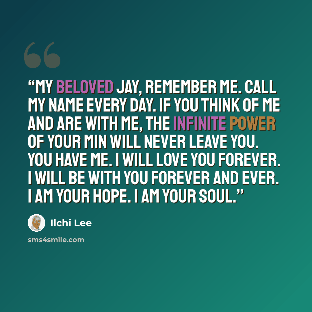 “My beloved Jay, remember me. Call my name every day. If you think of me and are with me, The infinite power of your min will never leave you. You have me. I will love you forever. I will be with you forever and ever. I am your hope. I am your soul.” quote by Ilchi Lee