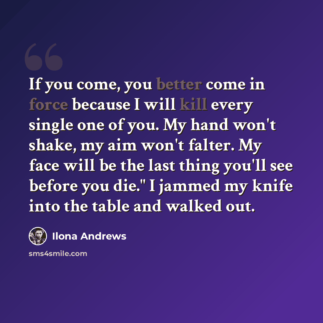 “If you come, you better come in force because I will kill every single one of you. My hand won't shake, my aim won't falter. My face will be the last thing you'll see before you die." I jammed my knife into the table and walked out.” quote by Ilona Andrews