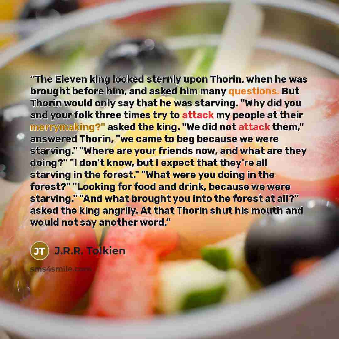 “The Eleven king looked sternly upon Thorin, when he was brought before him, and asked him many questions. But Thorin would only say that he was starving. "Why did you and your folk three times try to attack my people at their merrymaking?" asked the king. "We did not attack them," answered Thorin…” quote by J.R.R. Tolkien