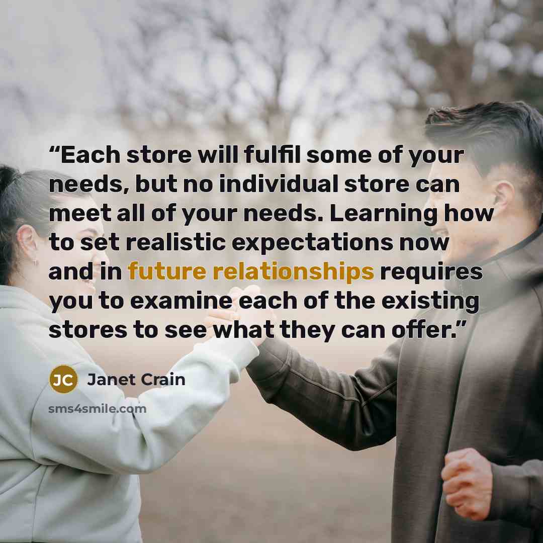 “Each store will fulfil some of your needs, but no individual store can meet all of your needs. Learning how to set realistic expectations now and in future relationships requires you to examine each of the existing stores to see what they can offer.” quote by Janet Crain