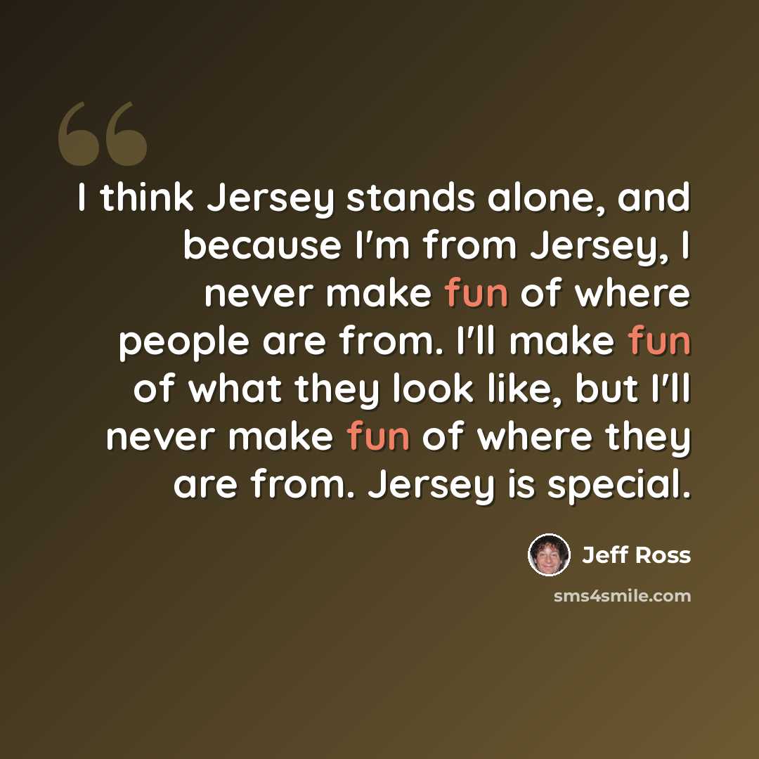 “I think Jersey stands alone, and because I'm from Jersey, I never make fun of where people are from. I'll make fun of what they look like, but I'll never make fun of where they are from. Jersey is special.” quote by Jeff Ross