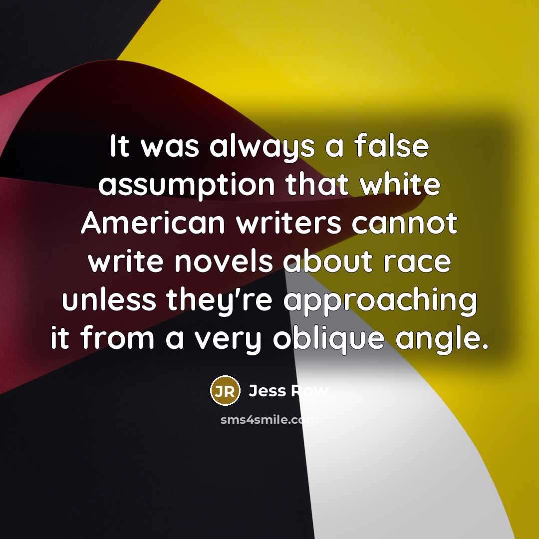 “It was always a false assumption that white American writers cannot write novels about race unless they're approaching it from a very oblique angle.” quote by Jess Row