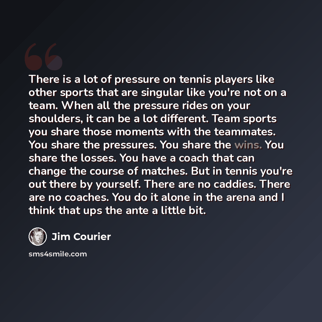 “There is a lot of pressure on tennis players like other sports that are singular like you're not on a team. When all the pressure rides on your shoulders, it can be a lot different. Team sports you share those moments with the teammates. You share the pressures. You share the wins. You share the…” quote by Jim Courier