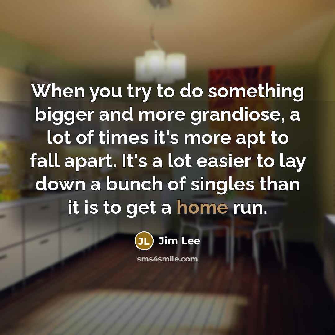 “When you try to do something bigger and more grandiose, a lot of times it's more apt to fall apart. It's a lot easier to lay down a bunch of singles than it is to get a home run.” quote by Jim Lee