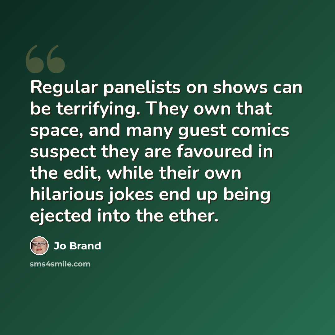 “Regular panelists on shows can be terrifying. They own that space, and many guest comics suspect they are favoured in the edit, while their own hilarious jokes end up being ejected into the ether.” quote by Jo Brand