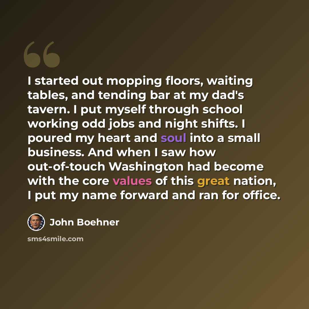 “I started out mopping floors, waiting tables, and tending bar at my dad's tavern. I put myself through school working odd jobs and night shifts. I poured my heart and soul into a small business. And when I saw how out-of-touch Washington had become with the core values of this great nation, I put…” quote by John Boehner