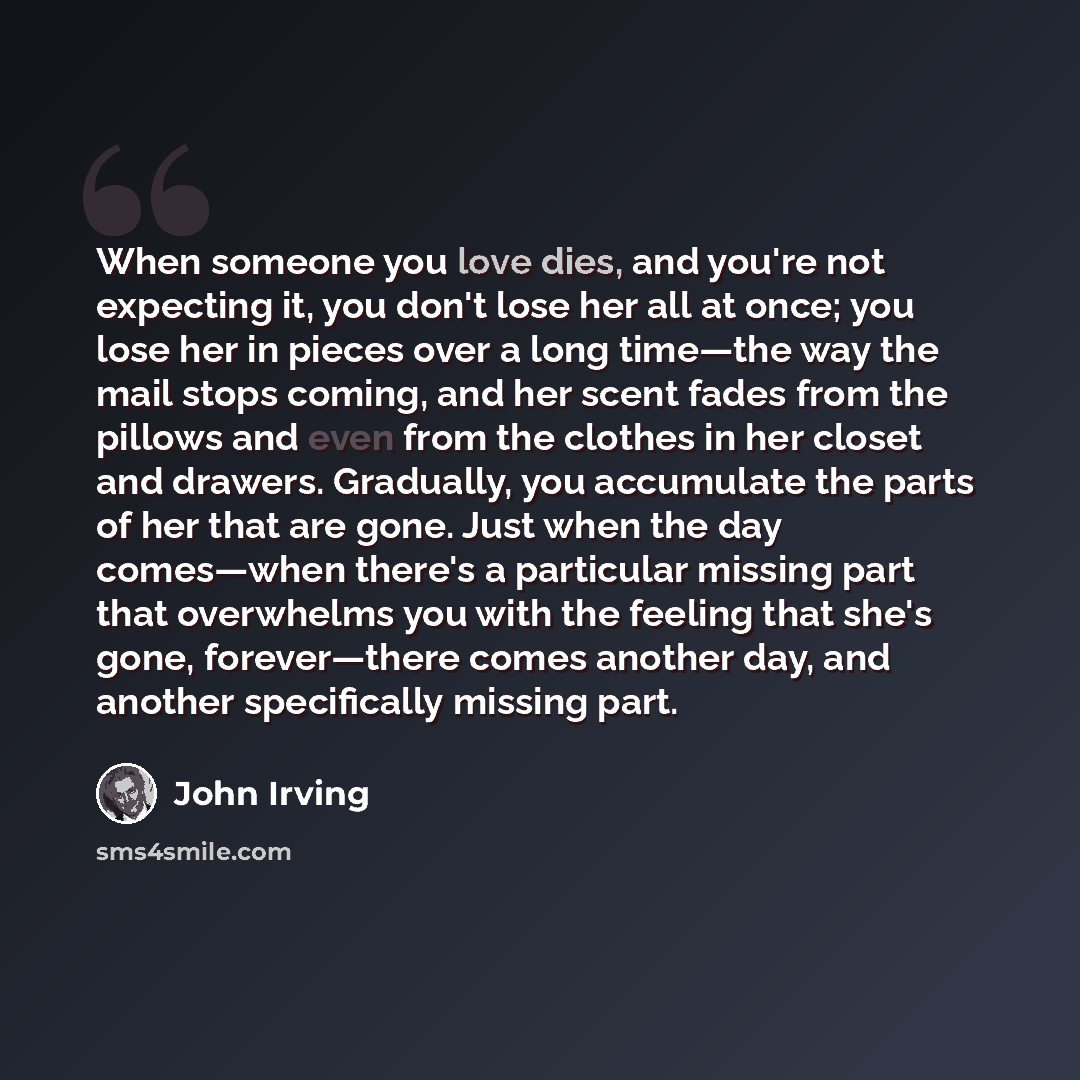 “When someone you love dies, and you're not expecting it, you don't lose her all at once; you lose her in pieces over a long time—the way the mail stops coming, and her scent fades from the pillows and even from the clothes in her closet and drawers. Gradually, you accumulate the parts of her that…” quote by John Irving