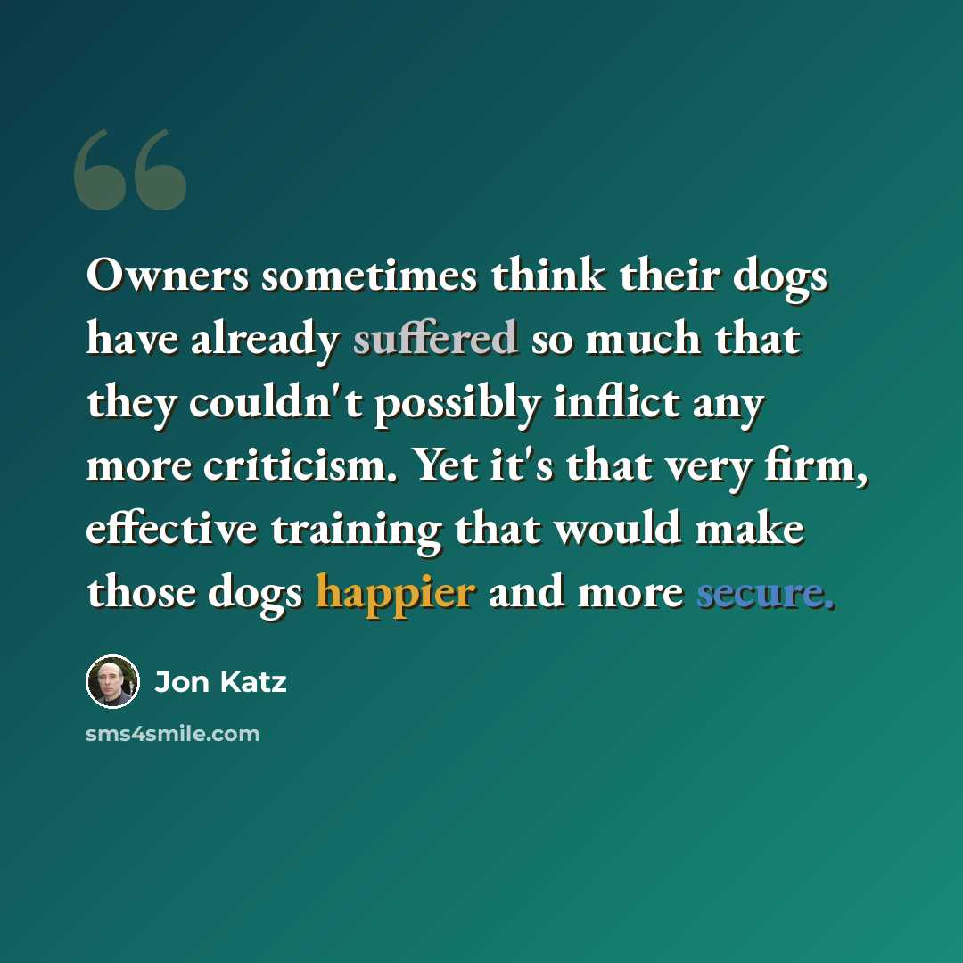 “Owners sometimes think their dogs have already suffered so much that they couldn't possibly inflict any more criticism. Yet it's that very firm, effective training that would make those dogs happier and more secure.” quote by Jon Katz