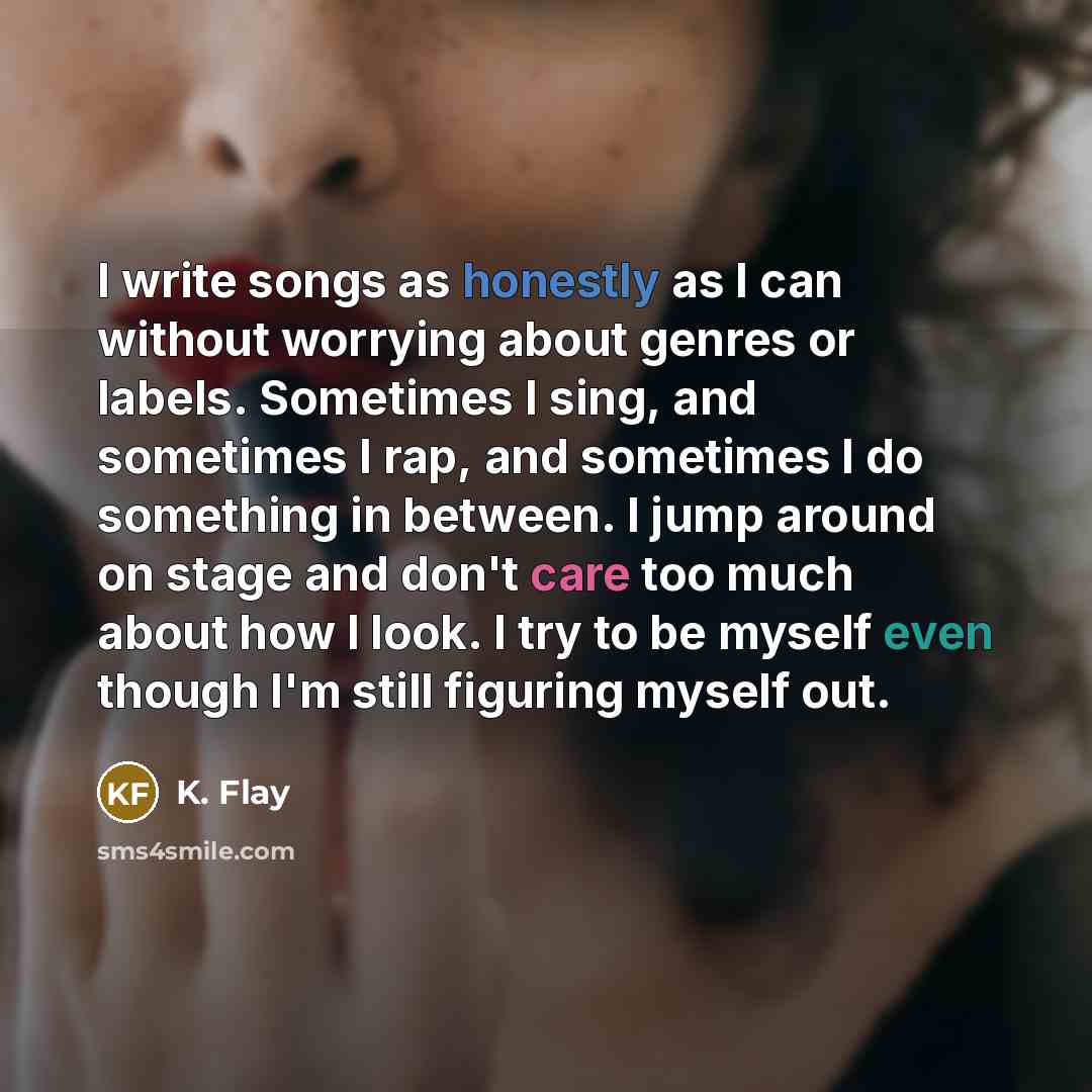 “I write songs as honestly as I can without worrying about genres or labels. Sometimes I sing, and sometimes I rap, and sometimes I do something in between. I jump around on stage and don't care too much about how I look. I try to be myself even though I'm still figuring myself out.” quote by K. Flay