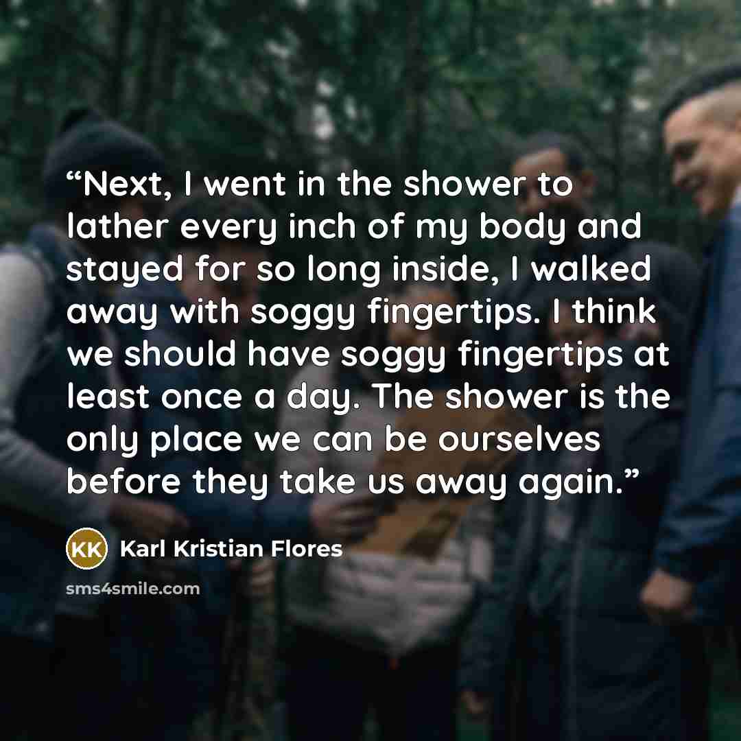“Next, I went in the shower to lather every inch of my body and stayed for so long inside, I walked away with soggy fingertips. I think we should have soggy fingertips at least once a day. The shower is the only place we can be ourselves before they take us away again.” quote by Karl Kristian Flores