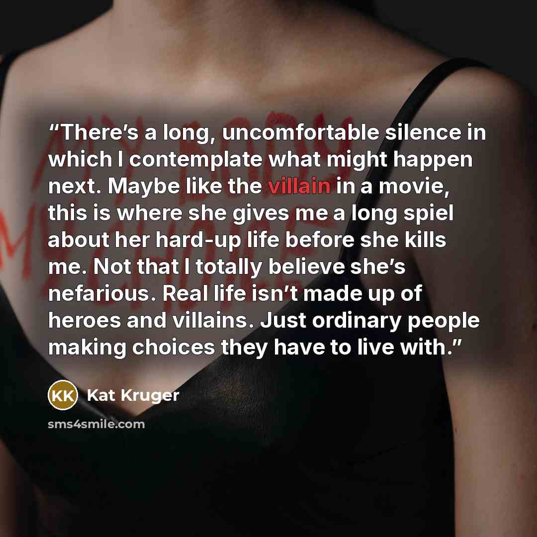 “There’s a long, uncomfortable silence in which I contemplate what might happen next. Maybe like the villain in a movie, this is where she gives me a long spiel about her hard-up life before she kills me. Not that I totally believe she’s nefarious. Real life isn’t made up of heroes and villains…” quote by Kat Kruger