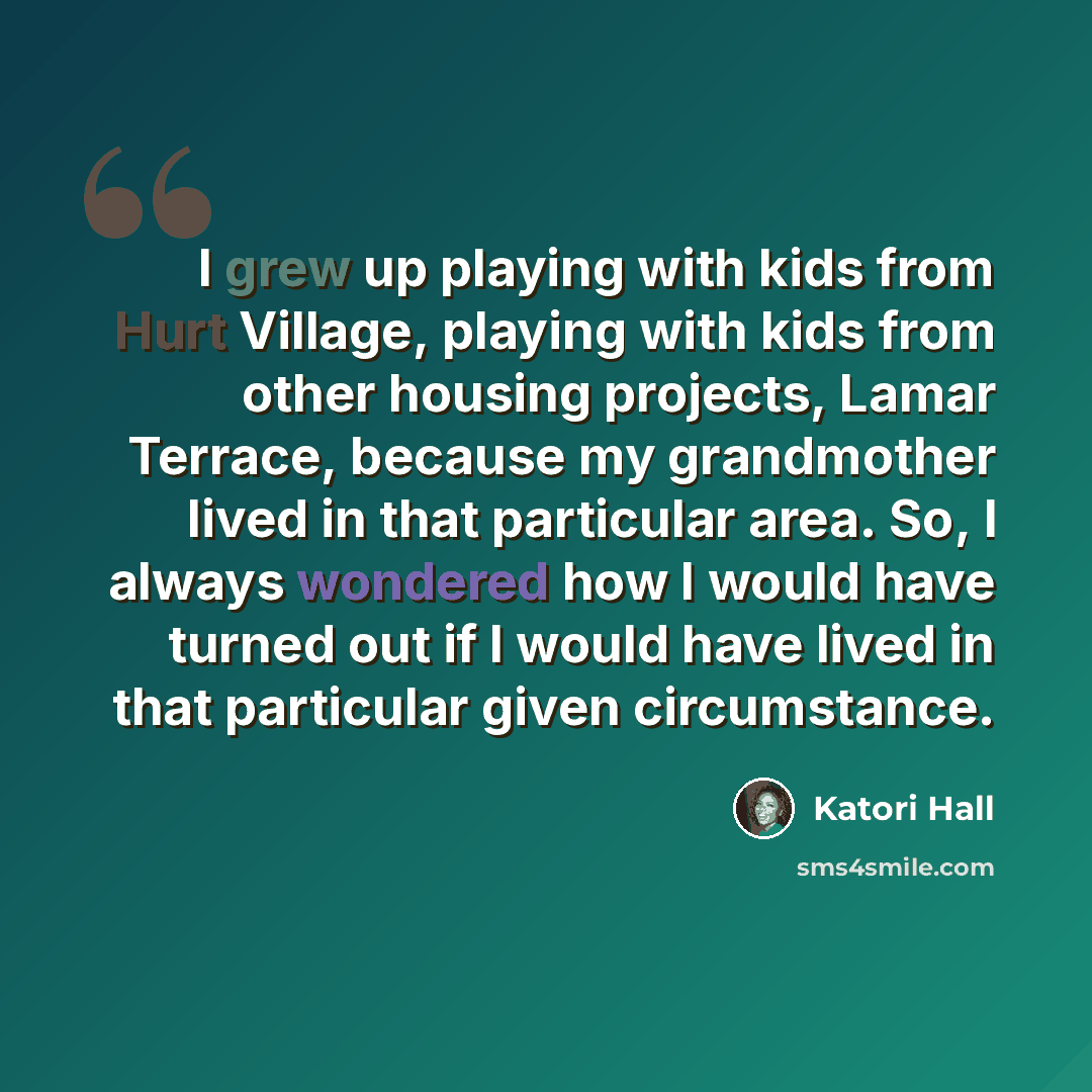 “I grew up playing with kids from Hurt Village, playing with kids from other housing projects, Lamar Terrace, because my grandmother lived in that particular area. So, I always wondered how I would have turned out if I would have lived in that particular given circumstance.” quote by Katori Hall