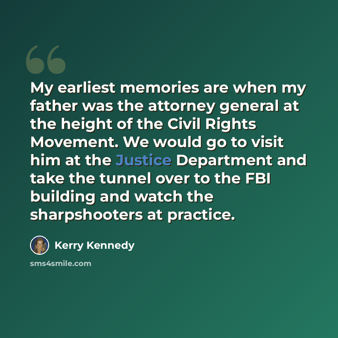“My earliest memories are when my father was the attorney general at the height of the Civil Rights Movement. We would go to visit him at the Justice Department and take the tunnel over to the FBI building and watch the sharpshooters at practice.” quote by Kerry Kennedy