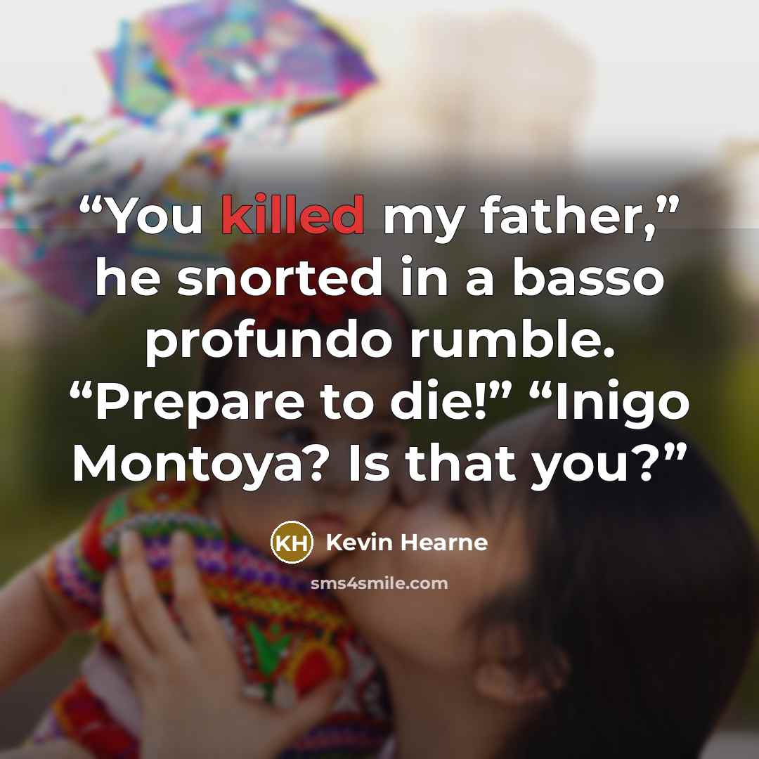 “You killed my father,” he snorted in a basso profundo rumble. “Prepare to die!” “Inigo Montoya? Is that you?” quote by Kevin Hearne