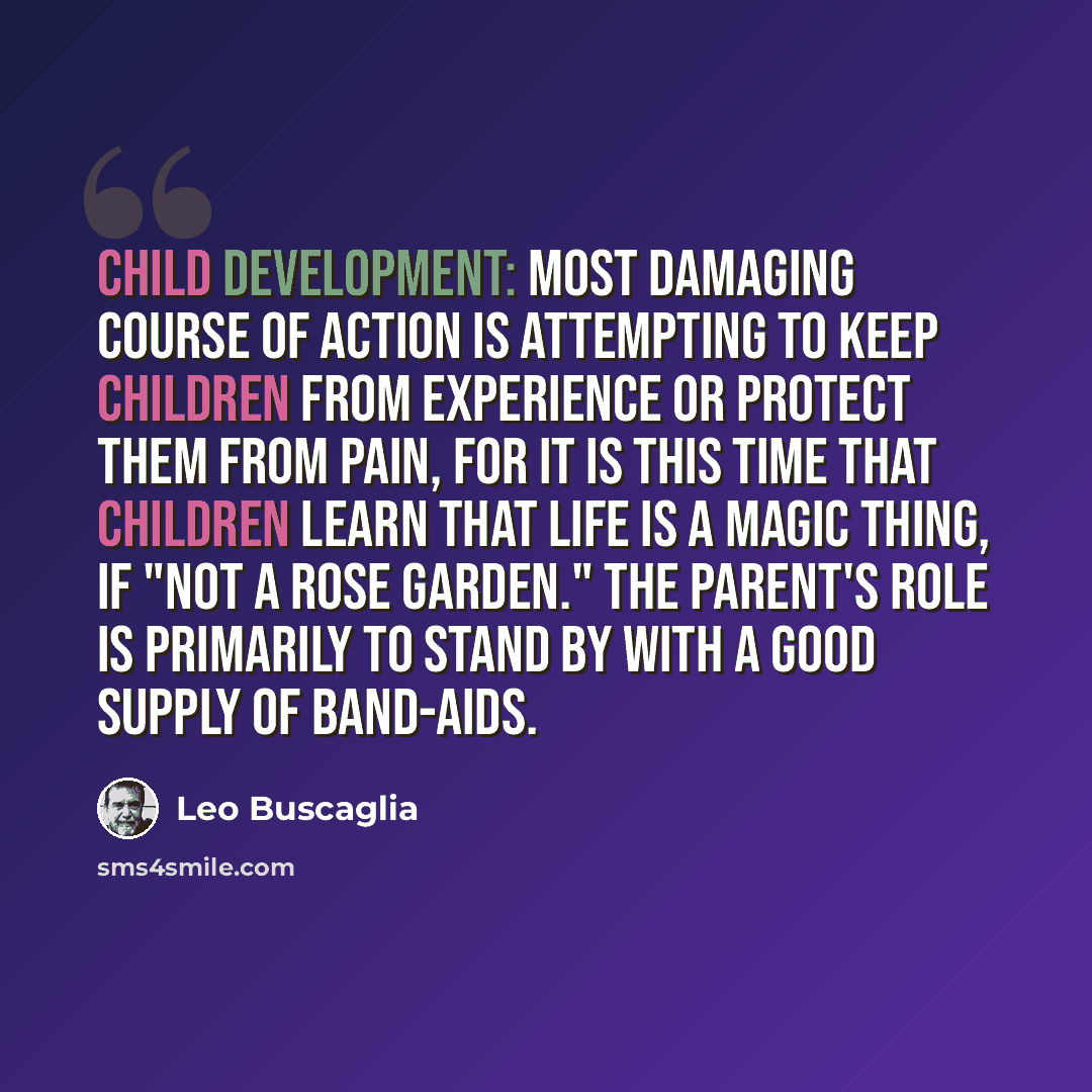 “Child development: Most damaging course of action is attempting to keep children from experience or protect them from pain, for it is this time that children learn that life is a magic thing, if "not a rose garden." The parent's role is primarily to stand by with a good supply of band-aids.” quote by Leo Buscaglia