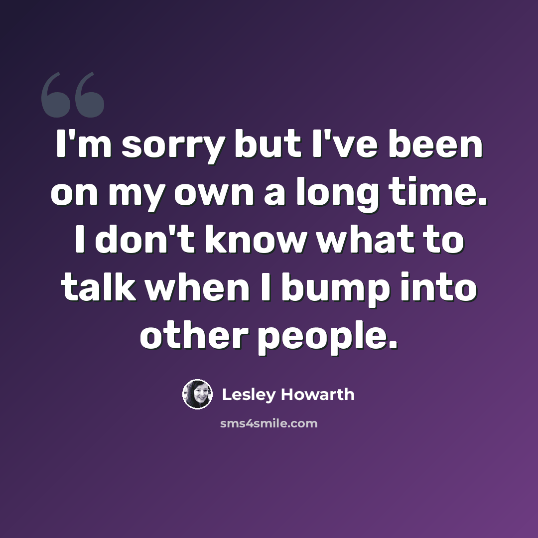 “I'm sorry but I've been on my own a long time. I don't know what to talk when I bump into other people.” quote by Lesley Howarth