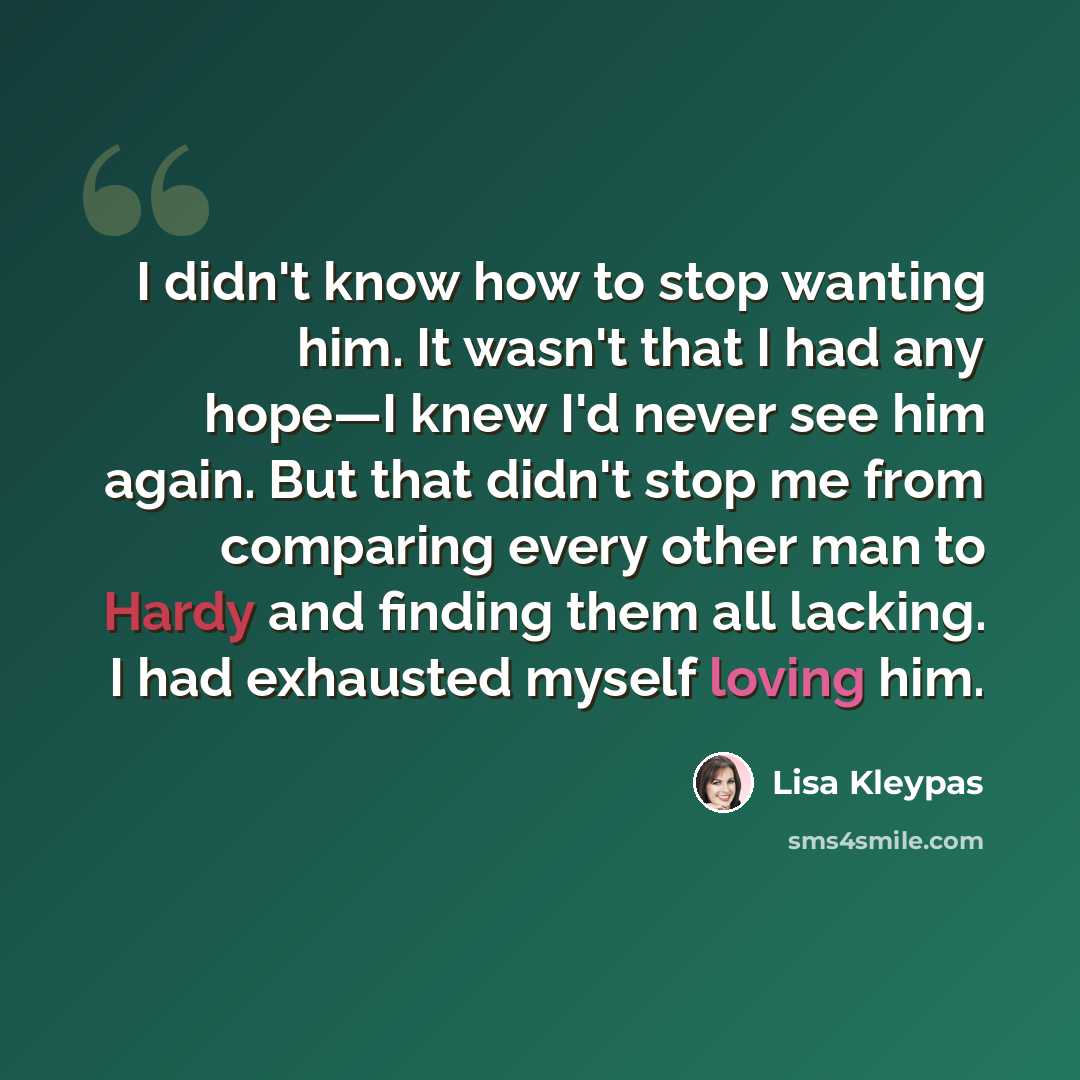 “I didn't know how to stop wanting him. It wasn't that I had any hope—I knew I'd never see him again. But that didn't stop me from comparing every other man to Hardy and finding them all lacking. I had exhausted myself loving him.” quote by Lisa Kleypas