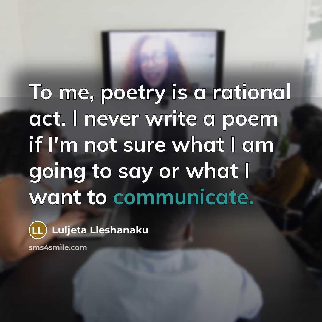 “To me, poetry is a rational act. I never write a poem if I'm not sure what I am going to say or what I want to communicate.” quote by Luljeta Lleshanaku