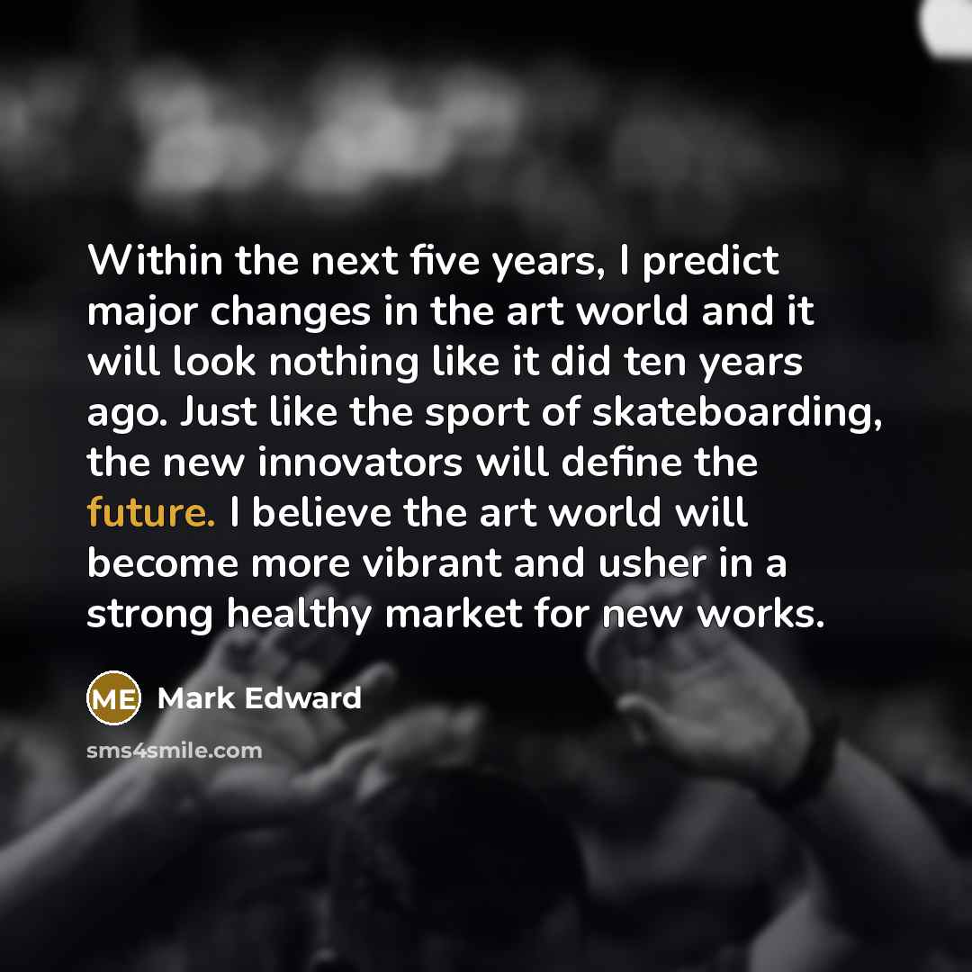 “Within the next five years, I predict major changes in the art world and it will look nothing like it did ten years ago. Just like the sport of skateboarding, the new innovators will define the future. I believe the art world will become more vibrant and usher in a strong healthy market for new…” quote by Mark Edward