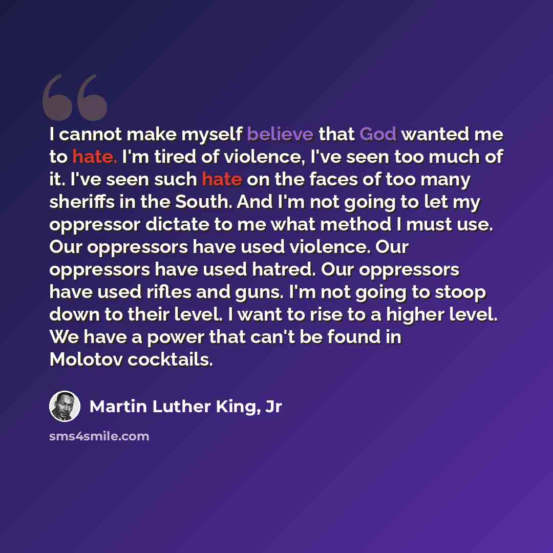 “I cannot make myself believe that God wanted me to hate. I'm tired of violence, I've seen too much of it. I've seen such hate on the faces of too many sheriffs in the South. And I'm not going to let my oppressor dictate to me what method I must use. Our oppressors have used violence. Our…” quote by Martin Luther King, Jr